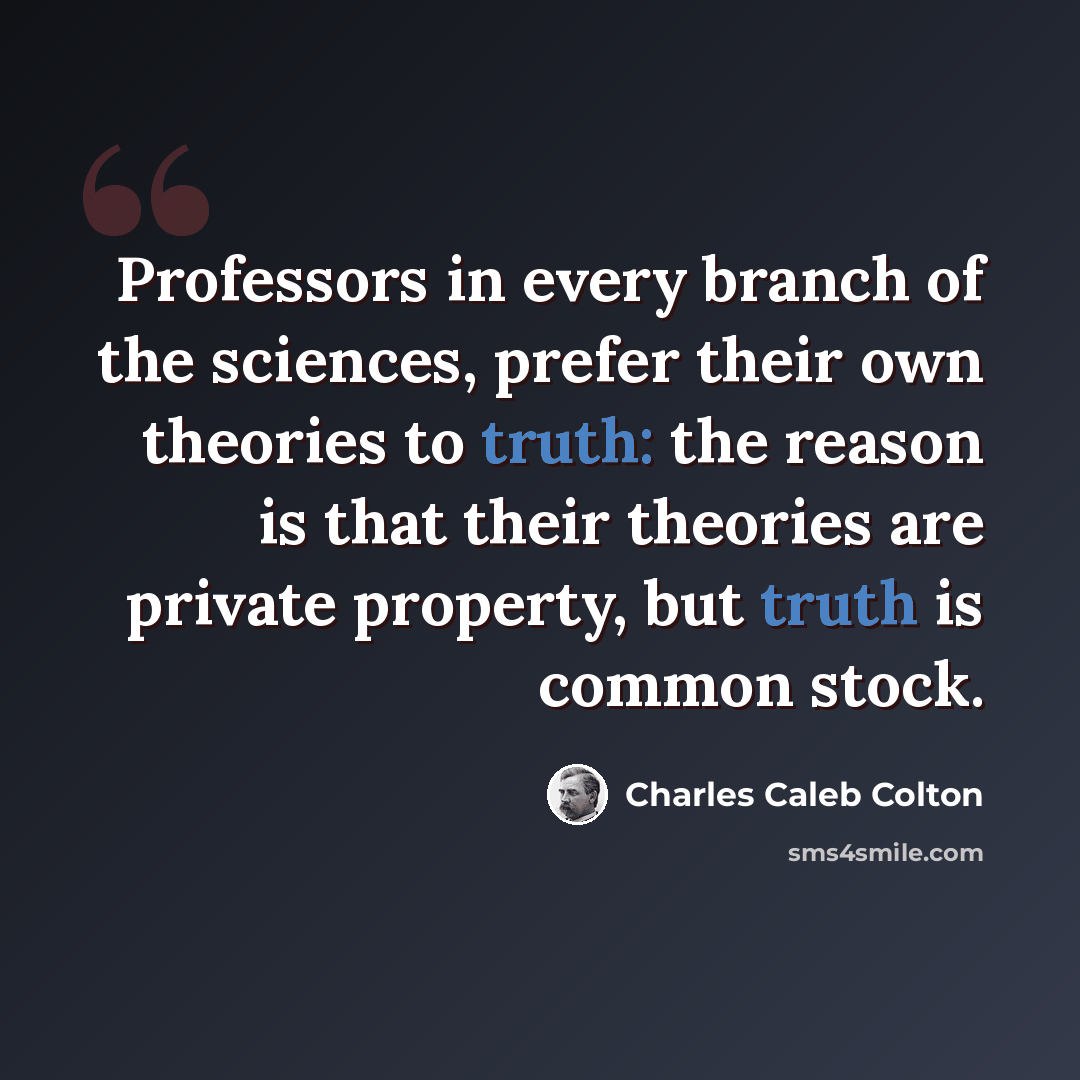 “Professors in every branch of the sciences, prefer their own theories to truth: the reason is that their theories are private property, but truth is common stock.” quote by Charles Caleb Colton