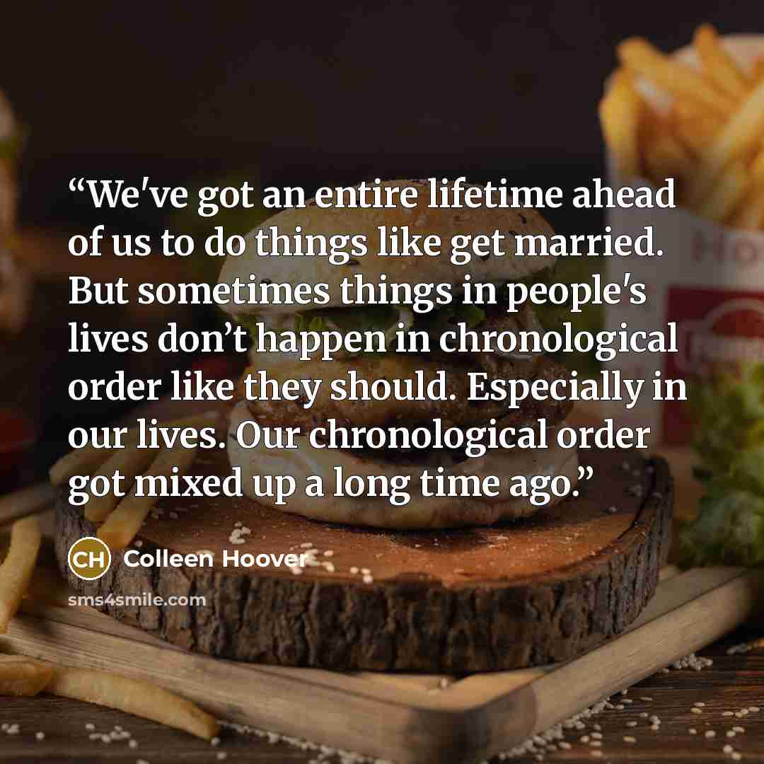 “We've got an entire lifetime ahead of us to do things like get married. But sometimes things in people's lives don’t happen in chronological order like they should. Especially in our lives. Our chronological order got mixed up a long time ago.” quote by Colleen Hoover
