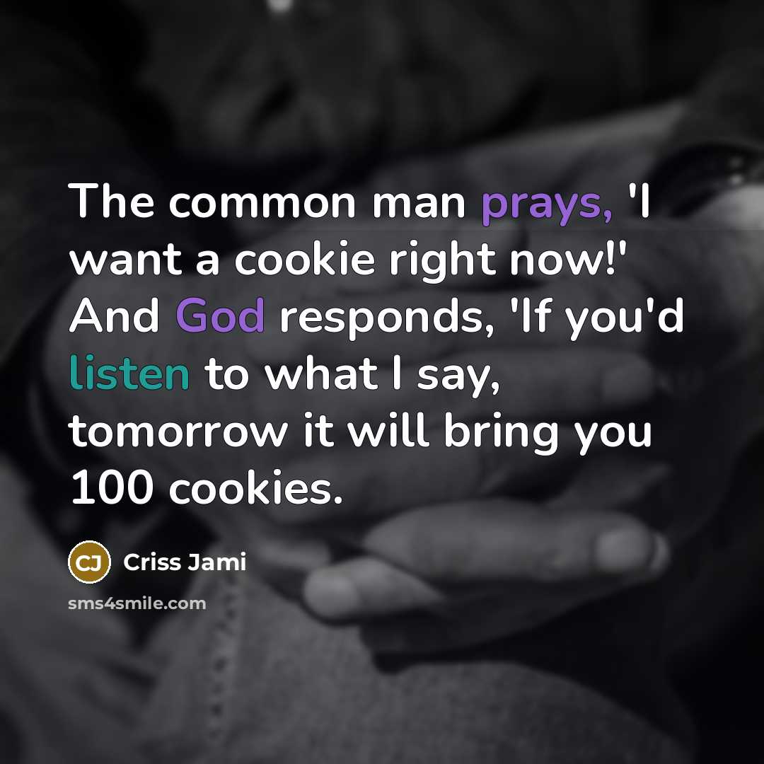 “The common man prays, 'I want a cookie right now!' And God responds, 'If you'd listen to what I say, tomorrow it will bring you 100 cookies.” quote by Criss Jami