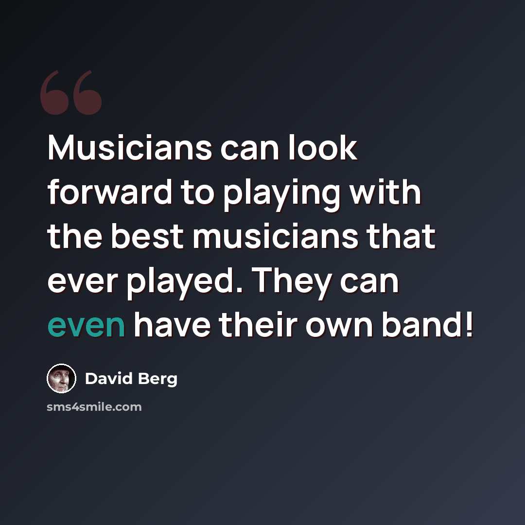 “Musicians can look forward to playing with the best musicians that ever played. They can even have their own band!” quote by David Berg