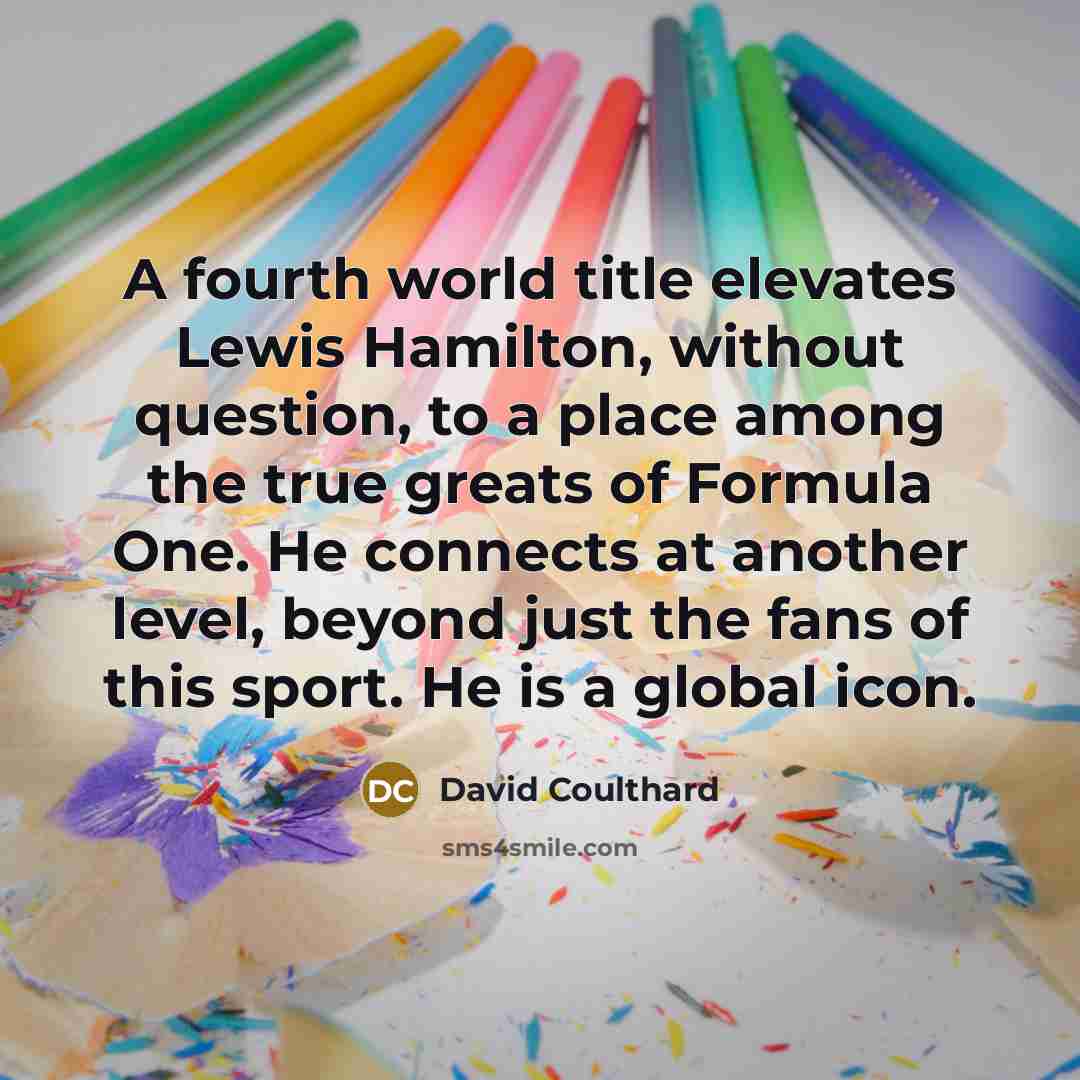“A fourth world title elevates Lewis Hamilton, without question, to a place among the true greats of Formula One. He connects at another level, beyond just the fans of this sport. He is a global icon.” quote by David Coulthard