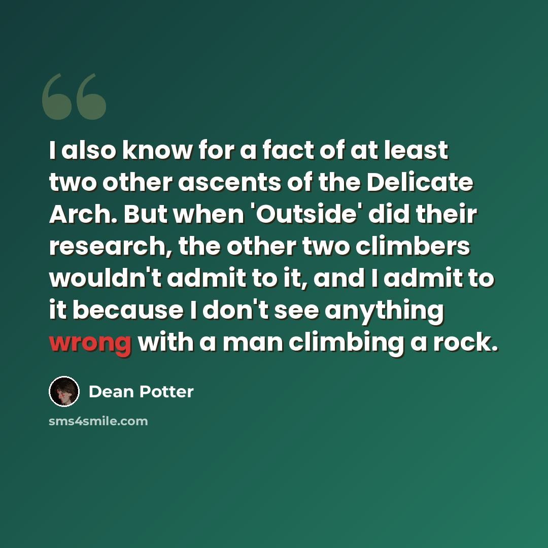 “I also know for a fact of at least two other ascents of the Delicate Arch. But when 'Outside' did their research, the other two climbers wouldn't admit to it, and I admit to it because I don't see anything wrong with a man climbing a rock.” quote by Dean Potter