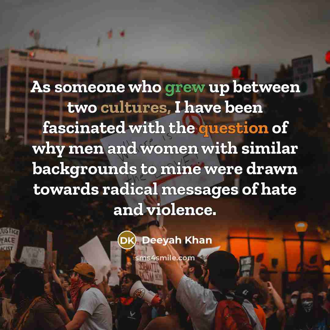 “As someone who grew up between two cultures, I have been fascinated with the question of why men and women with similar backgrounds to mine were drawn towards radical messages of hate and violence.” quote by Deeyah Khan