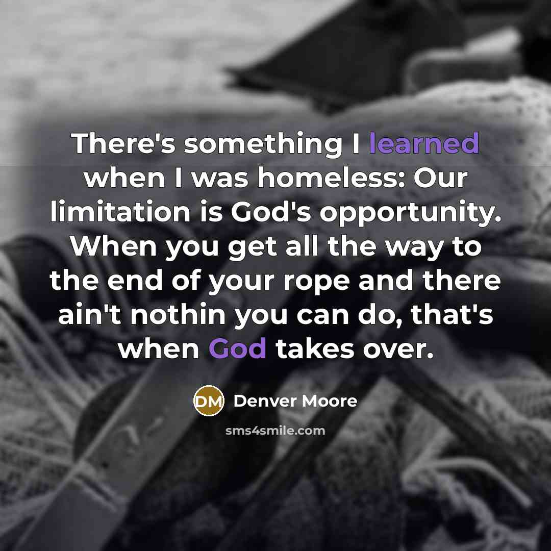 “There's something I learned when I was homeless: Our limitation is God's opportunity. When you get all the way to the end of your rope and there ain't nothin you can do, that's when God takes over.” quote by Denver Moore