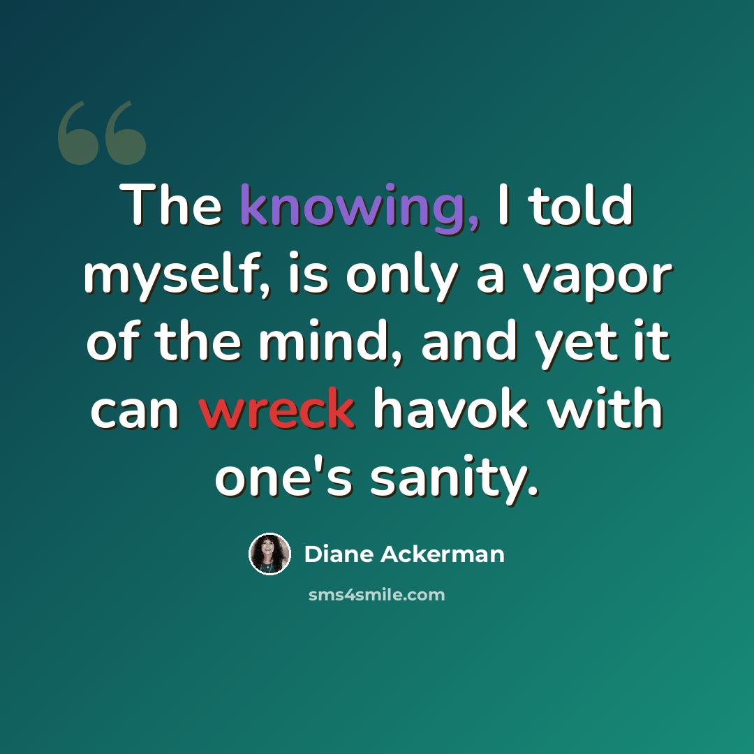 “The knowing, I told myself, is only a vapor of the mind, and yet it can wreck havok with one's sanity.” quote by Diane Ackerman