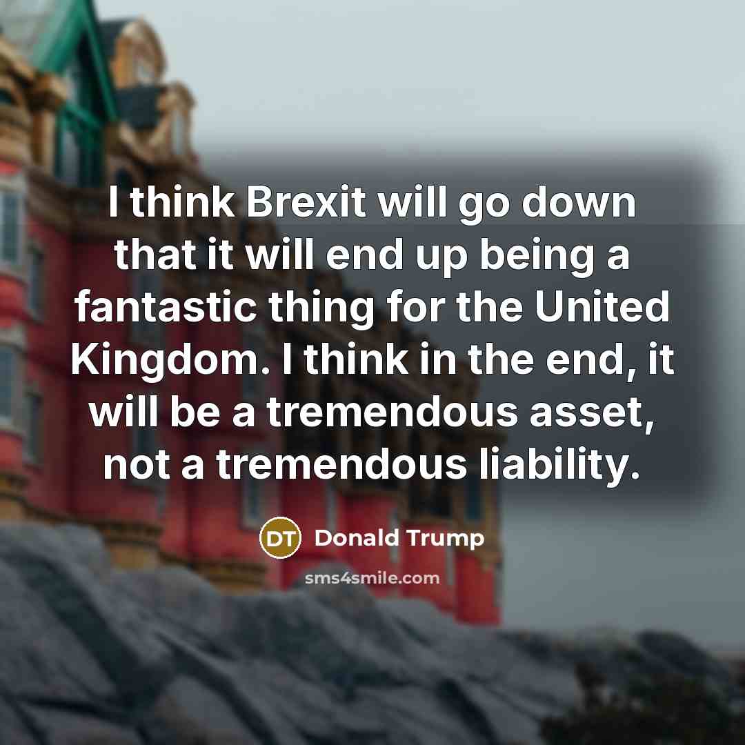 “I think Brexit will go down that it will end up being a fantastic thing for the United Kingdom. I think in the end, it will be a tremendous asset, not a tremendous liability.” quote by Donald Trump