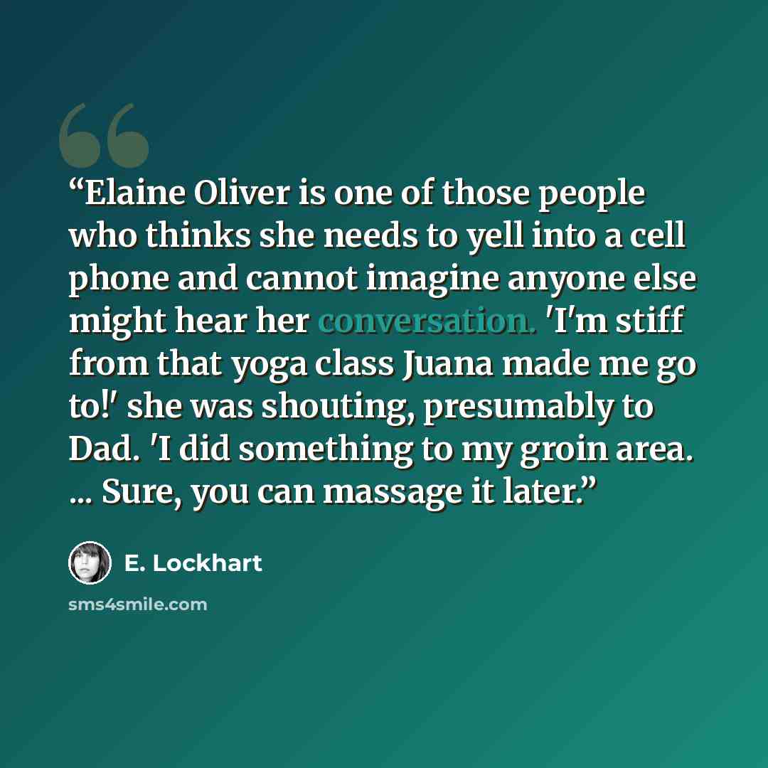 “Elaine Oliver is one of those people who thinks she needs to yell into a cell phone and cannot imagine anyone else might hear her conversation. 'I'm stiff from that yoga class Juana made me go to!' she was shouting, presumably to Dad. 'I did something to my groin area. ... Sure, you can massage it…” quote by E. Lockhart