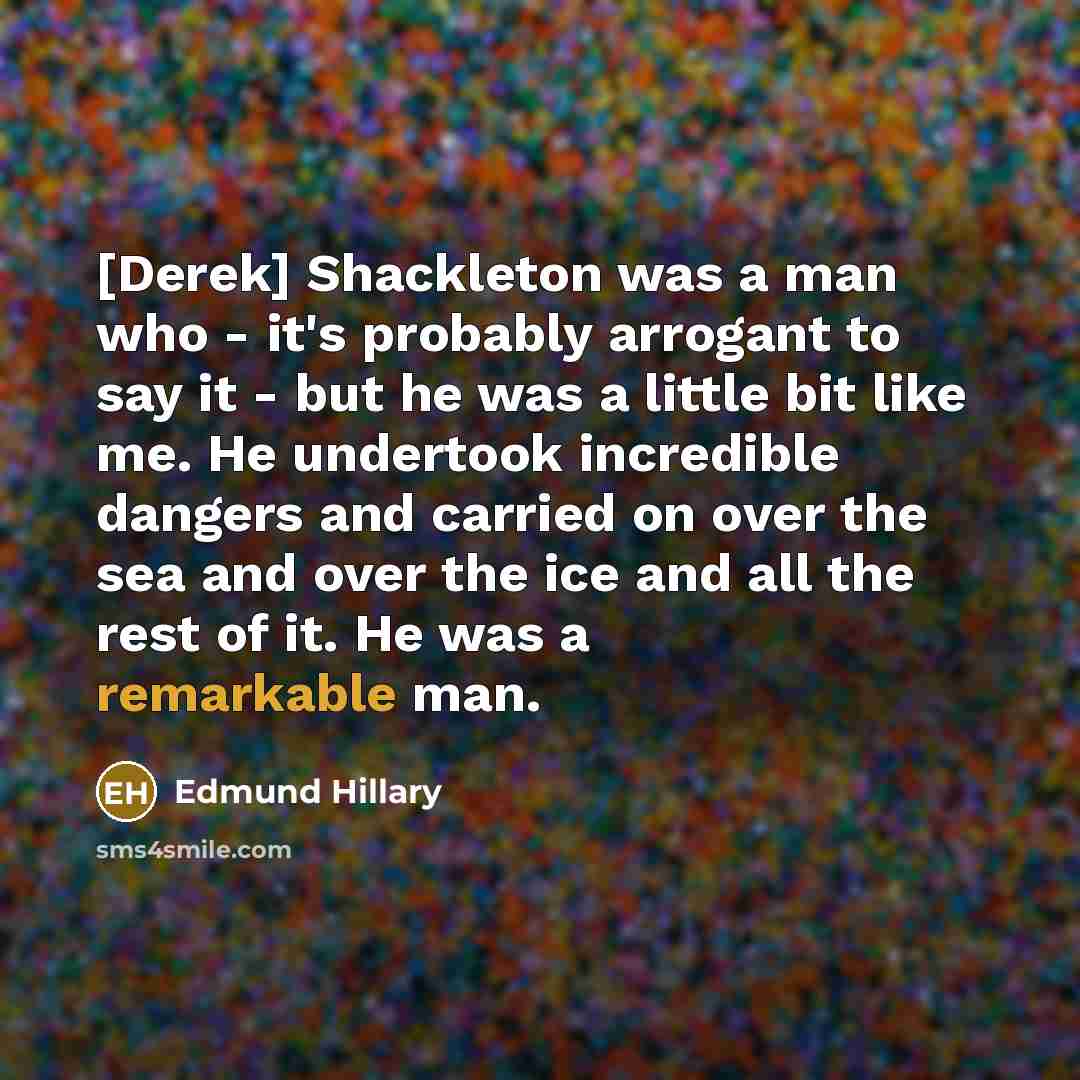 “[Derek] Shackleton was a man who - it's probably arrogant to say it - but he was a little bit like me. He undertook incredible dangers and carried on over the sea and over the ice and all the rest of it. He was a remarkable man.” quote by Edmund Hillary