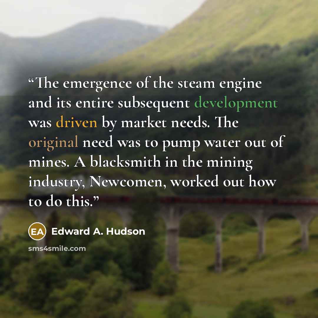 “The emergence of the steam engine and its entire subsequent development was driven by market needs. The original need was to pump water out of mines. A blacksmith in the mining industry, Newcomen, worked out how to do this.” quote by Edward A. Hudson