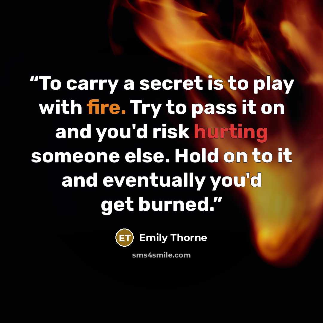 “To carry a secret is to play with fire. Try to pass it on and you'd risk hurting someone else. Hold on to it and eventually you'd get burned.” quote by Emily Thorne