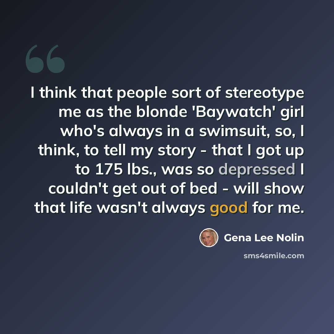 “I think that people sort of stereotype me as the blonde 'Baywatch' girl who's always in a swimsuit, so, I think, to tell my story - that I got up to 175 lbs., was so depressed I couldn't get out of bed - will show that life wasn't always good for me.” quote by Gena Lee Nolin