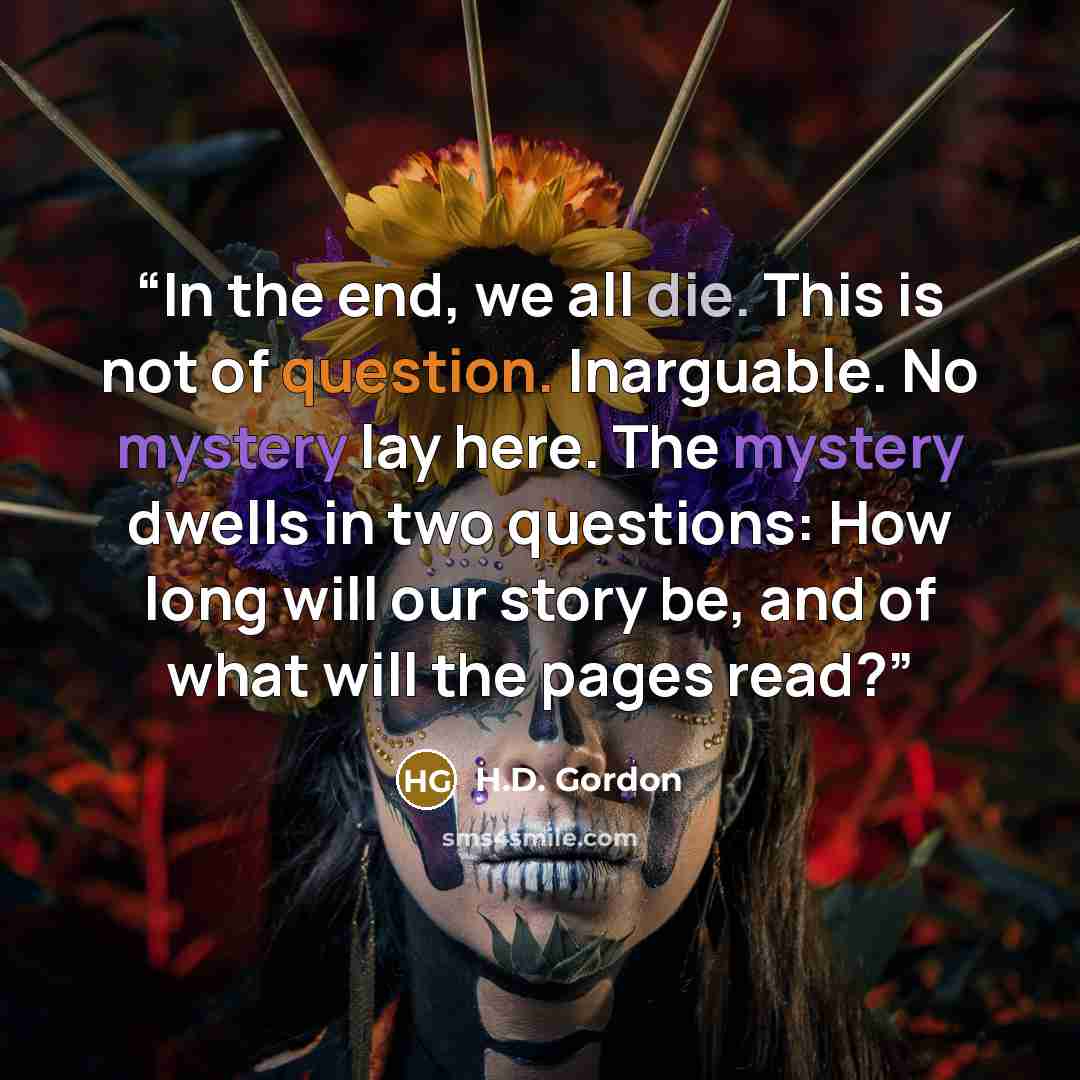 “In the end, we all die. This is not of question. Inarguable. No mystery lay here. The mystery dwells in two questions: How long will our story be, and of what will the pages read?” quote by H.D. Gordon