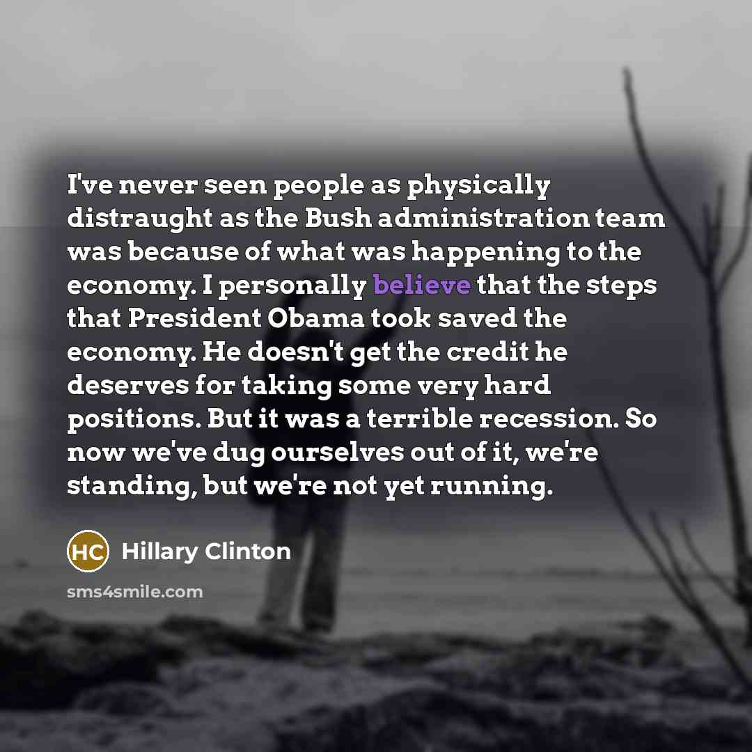 “I've never seen people as physically distraught as the Bush administration team was because of what was happening to the economy. I personally believe that the steps that President Obama took saved the economy. He doesn't get the credit he deserves for taking some very hard positions. But it was a…” quote by Hillary Clinton