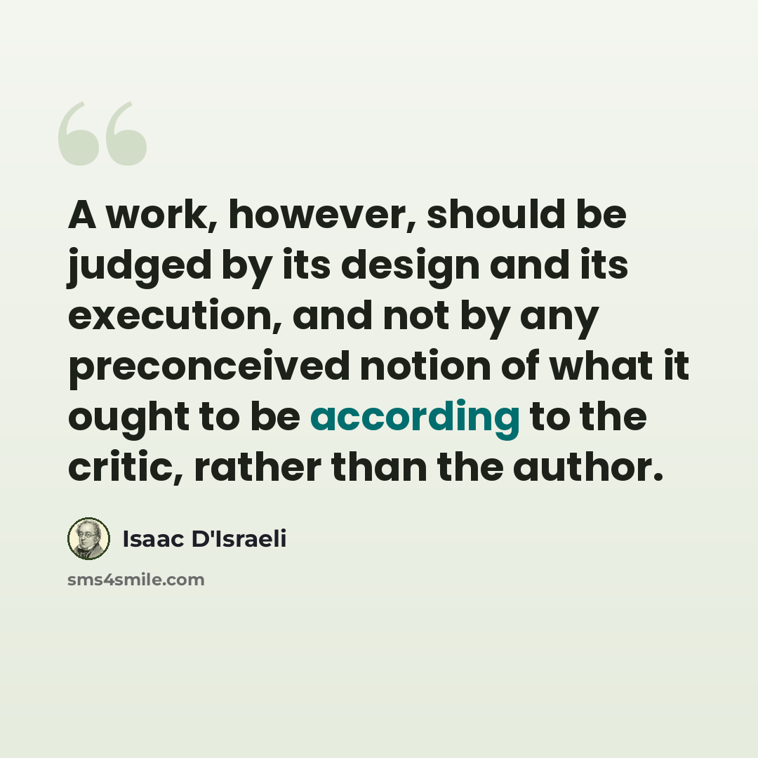 “A work, however, should be judged by its design and its execution, and not by any preconceived notion of what it ought to be according to the critic, rather than the author.” quote by Isaac D'Israeli