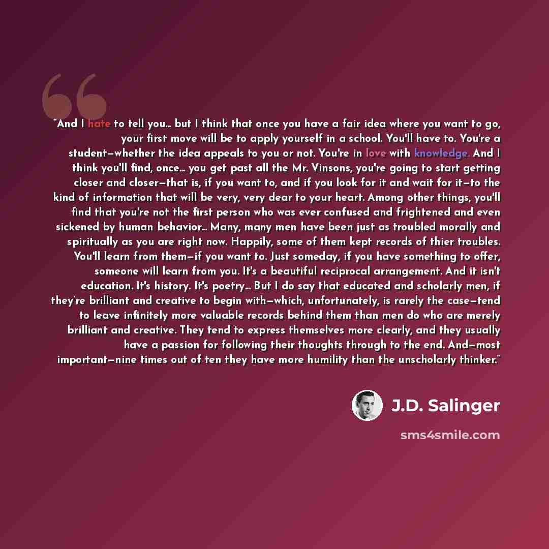 “And I hate to tell you... but I think that once you have a fair idea where you want to go, your first move will be to apply yourself in a school. You'll have to. You're a student—whether the idea appeals to you or not. You're in love with knowledge. And I think you'll find, once... you get past…” quote by J.D. Salinger