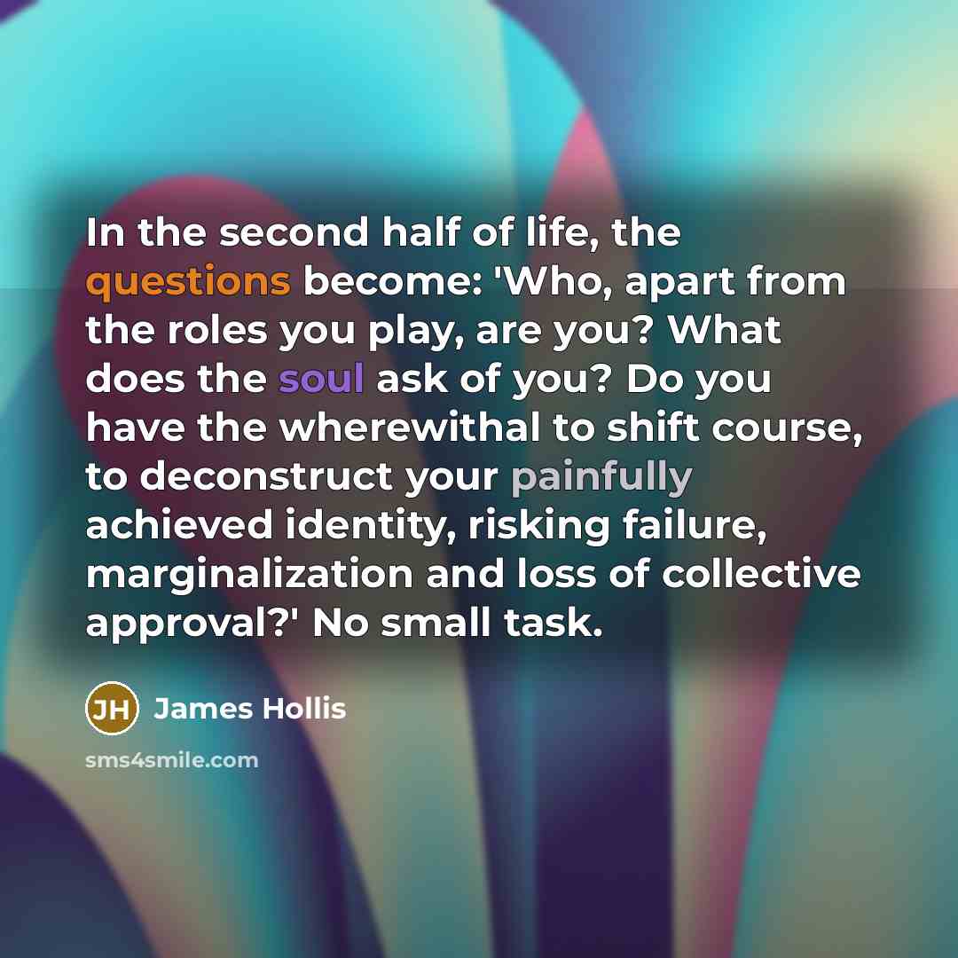 “In the second half of life, the questions become: 'Who, apart from the roles you play, are you? What does the soul ask of you? Do you have the wherewithal to shift course, to deconstruct your painfully achieved identity, risking failure, marginalization and loss of collective approval?' No small…” quote by James Hollis