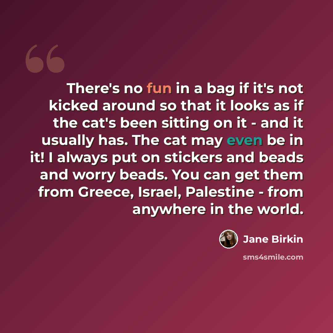 “There's no fun in a bag if it's not kicked around so that it looks as if the cat's been sitting on it - and it usually has. The cat may even be in it! I always put on stickers and beads and worry beads. You can get them from Greece, Israel, Palestine - from anywhere in the world.” quote by Jane Birkin