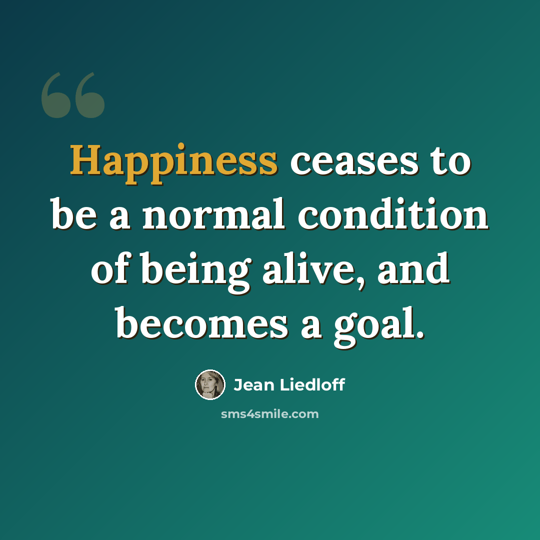 “Happiness ceases to be a normal condition of being alive, and becomes a goal.” quote by Jean Liedloff