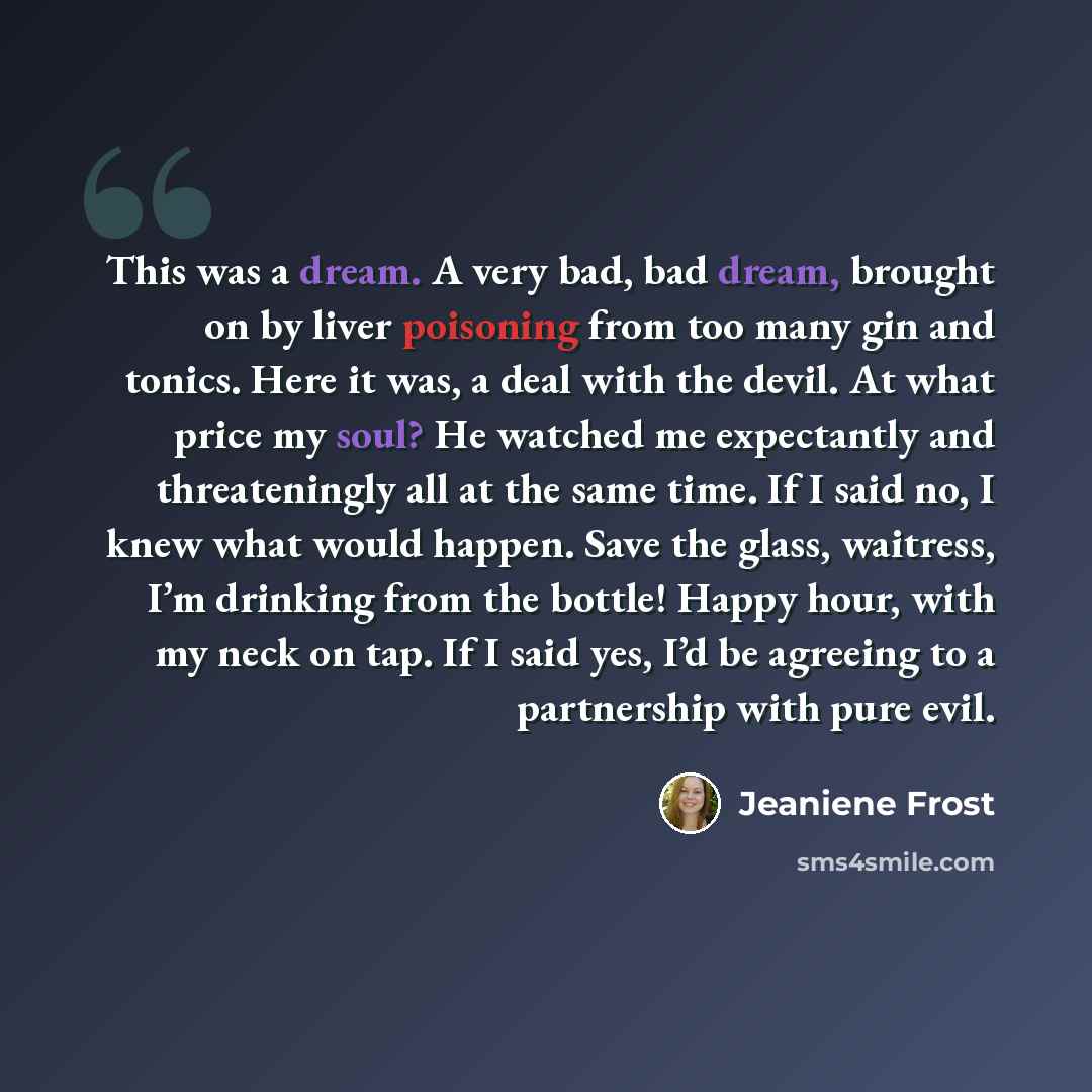 “This was a dream. A very bad, bad dream, brought on by liver poisoning from too many gin and tonics. Here it was, a deal with the devil. At what price my soul? He watched me expectantly and threateningly all at the same time. If I said no, I knew what would happen. Save the glass, waitress, I’m…” quote by Jeaniene Frost