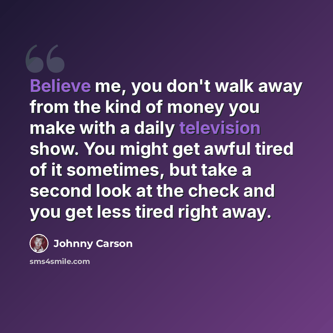 “Believe me, you don't walk away from the kind of money you make with a daily television show. You might get awful tired of it sometimes, but take a second look at the check and you get less tired right away.” quote by Johnny Carson