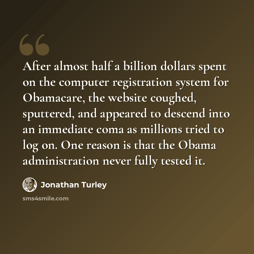 “After almost half a billion dollars spent on the computer registration system for Obamacare, the website coughed, sputtered, and appeared to descend into an immediate coma as millions tried to log on. One reason is that the Obama administration never fully tested it.” quote by Jonathan Turley