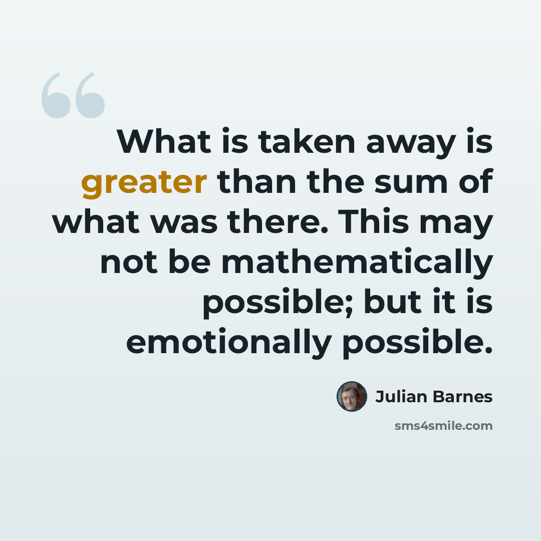 “What is taken away is greater than the sum of what was there. This may not be mathematically possible; but it is emotionally possible.” quote by Julian Barnes