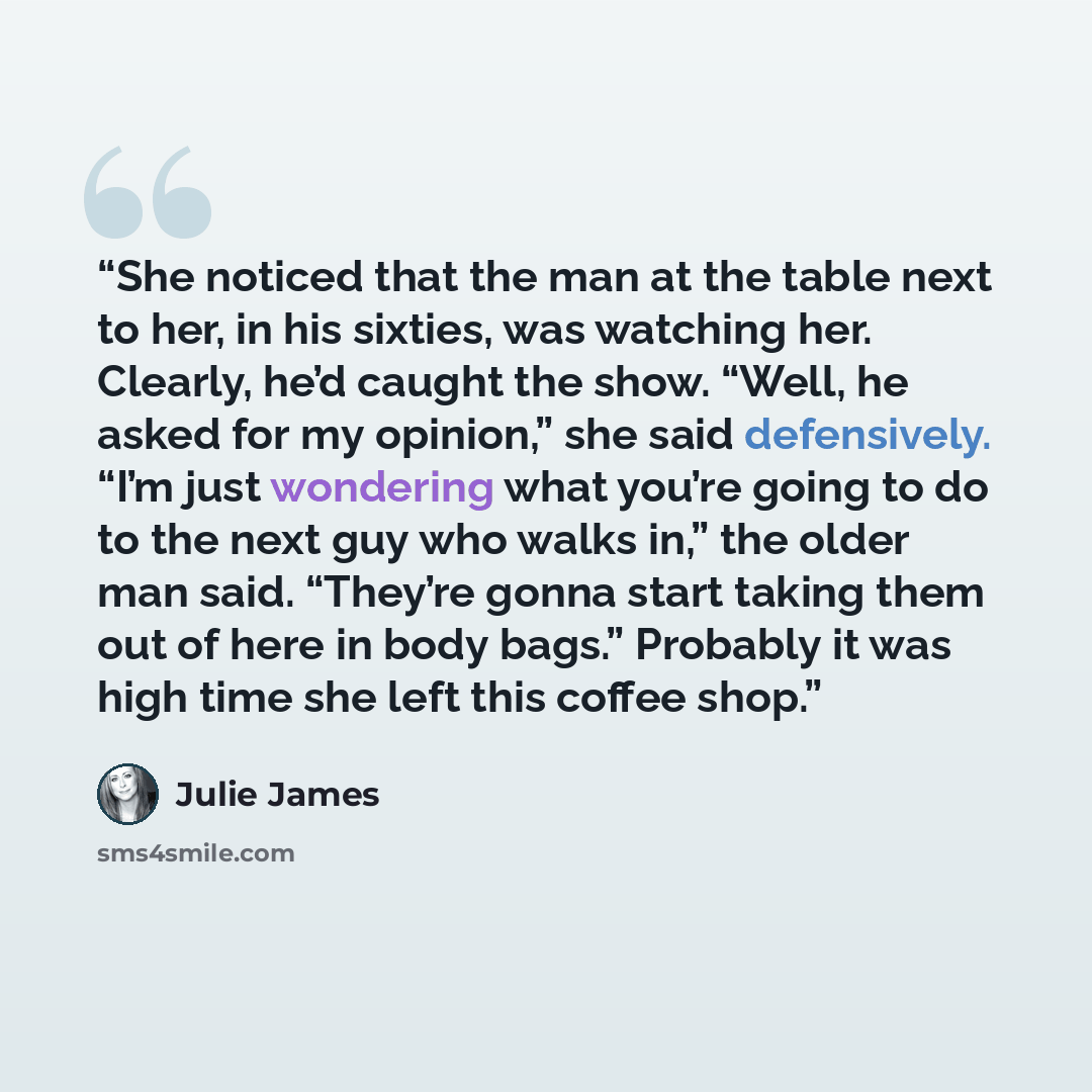 “She noticed that the man at the table next to her, in his sixties, was watching her. Clearly, he’d caught the show. “Well, he asked for my opinion,” she said defensively. “I’m just wondering what you’re going to do to the next guy who walks in,” the older man said. “They’re gonna start taking them…” quote by Julie James