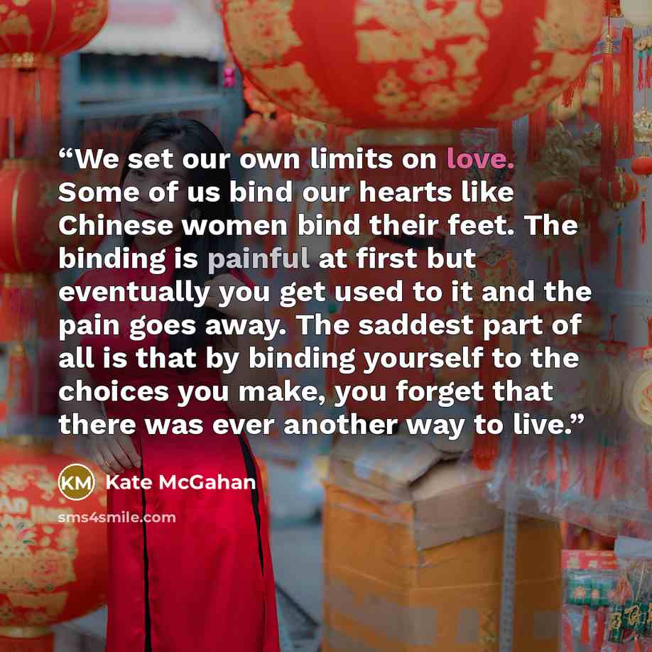 “We set our own limits on love. Some of us bind our hearts like Chinese women bind their feet. The binding is painful at first but eventually you get used to it and the pain goes away. The saddest part of all is that by binding yourself to the choices you make, you forget that there was ever…” quote by Kate McGahan