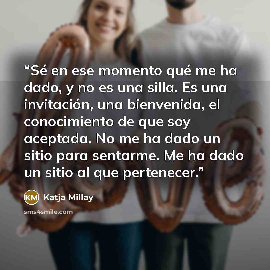 “Sé en ese momento qué me ha dado, y no es una silla. Es una invitación, una bienvenida, el conocimiento de que soy aceptada. No me ha dado un sitio para sentarme. Me ha dado un sitio al que pertenecer.” quote by Katja Millay