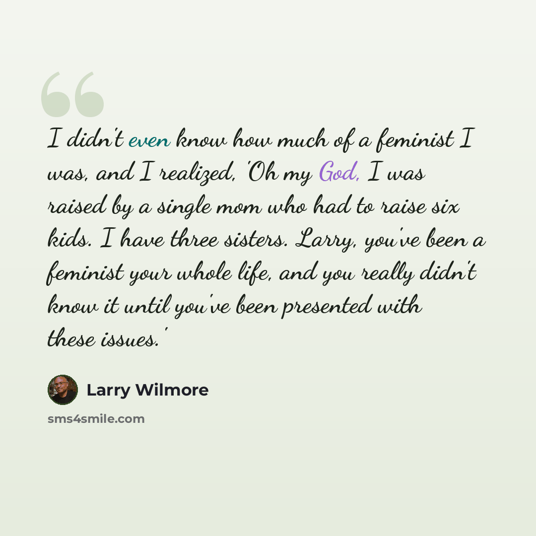 “I didn't even know how much of a feminist I was, and I realized, 'Oh my God, I was raised by a single mom who had to raise six kids. I have three sisters. Larry, you've been a feminist your whole life, and you really didn't know it until you've been presented with these issues.'” quote by Larry Wilmore