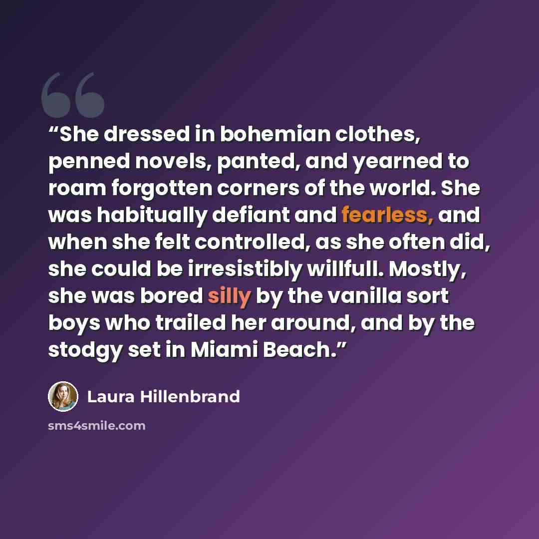 “She dressed in bohemian clothes, penned novels, panted, and yearned to roam forgotten corners of the world. She was habitually defiant and fearless, and when she felt controlled, as she often did, she could be irresistibly willfull. Mostly, she was bored silly by the vanilla sort boys who trailed…” quote by Laura Hillenbrand