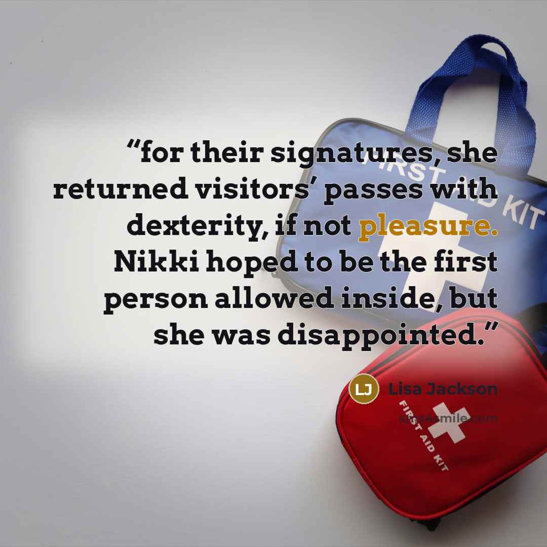 “for their signatures, she returned visitors’ passes with dexterity, if not pleasure. Nikki hoped to be the first person allowed inside, but she was disappointed.” quote by Lisa Jackson