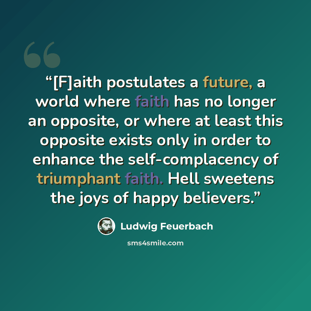 “[F]aith postulates a future, a world where faith has no longer an opposite, or where at least this opposite exists only in order to enhance the self-complacency of triumphant faith. Hell sweetens the joys of happy believers.” quote by Ludwig Feuerbach