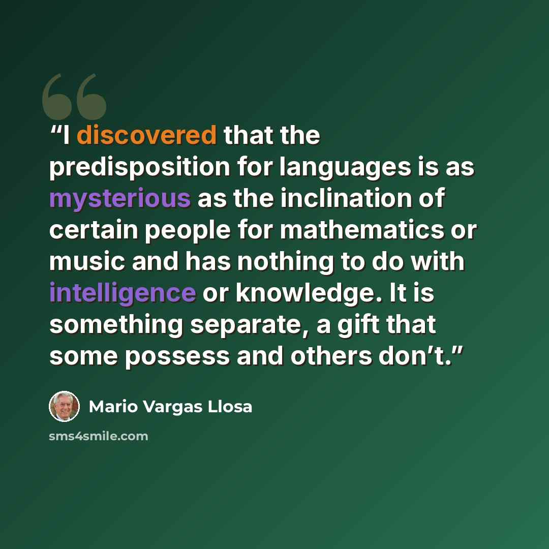 “I discovered that the predisposition for languages is as mysterious as the inclination of certain people for mathematics or music and has nothing to do with intelligence or knowledge. It is something separate, a gift that some possess and others don’t.” quote by Mario Vargas Llosa