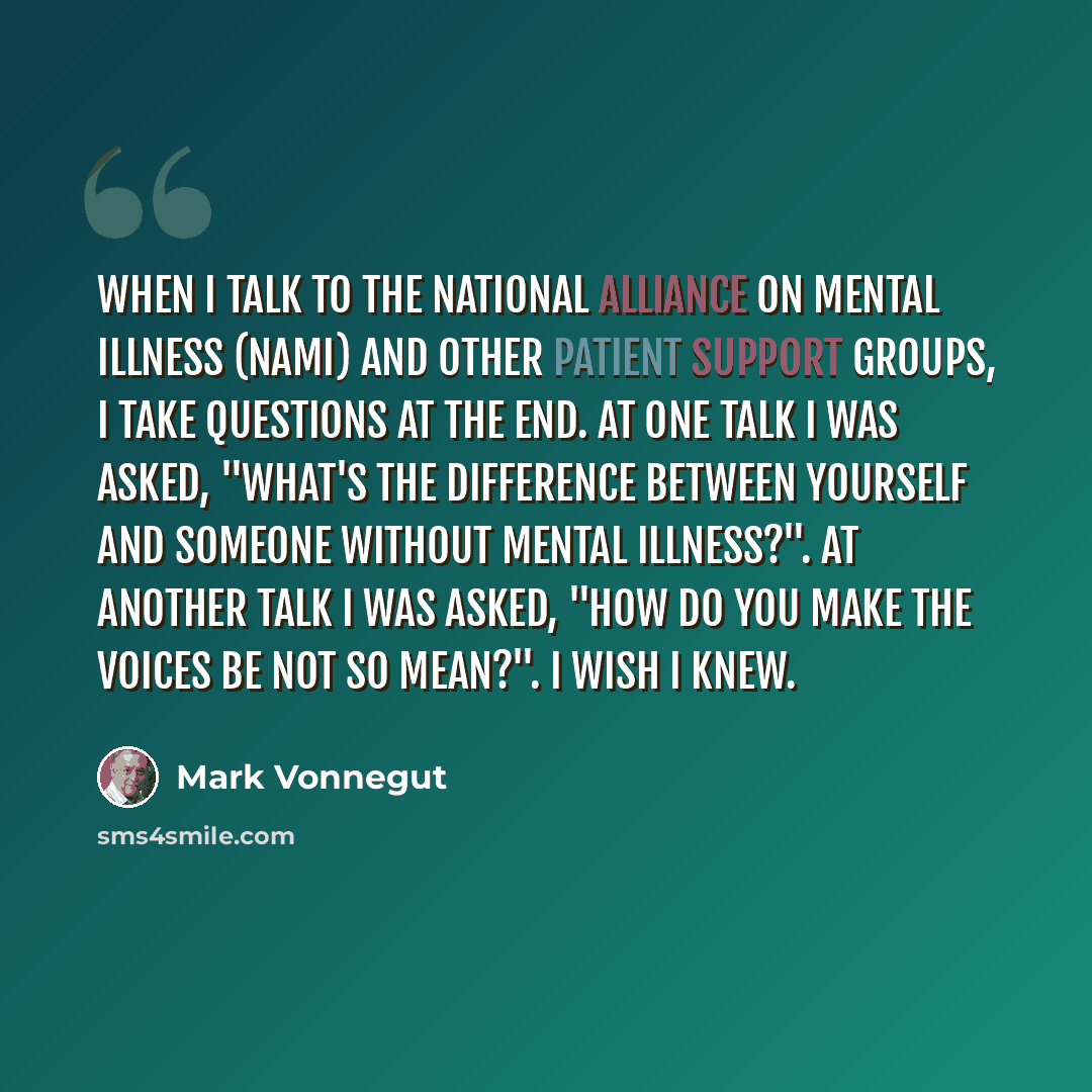 “When I talk to the National Alliance on Mental Illness (NAMI) and other patient support groups, I take questions at the end. At one talk I was asked, "What's the difference between yourself and someone without mental illness?". At another talk I was asked, "How do you make the voices be not so…” quote by Mark Vonnegut