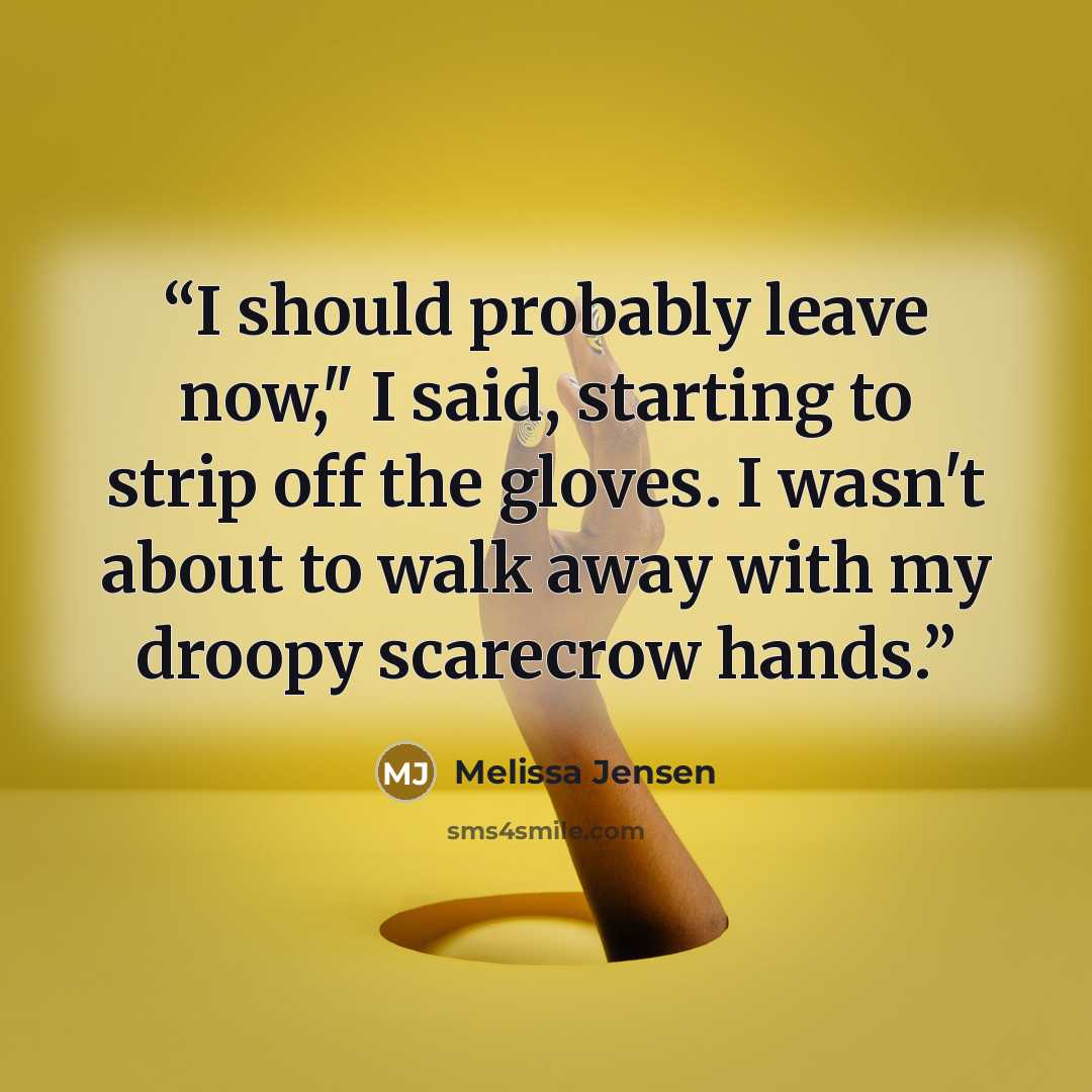 “I should probably leave now," I said, starting to strip off the gloves. I wasn't about to walk away with my droopy scarecrow hands.” quote by Melissa Jensen