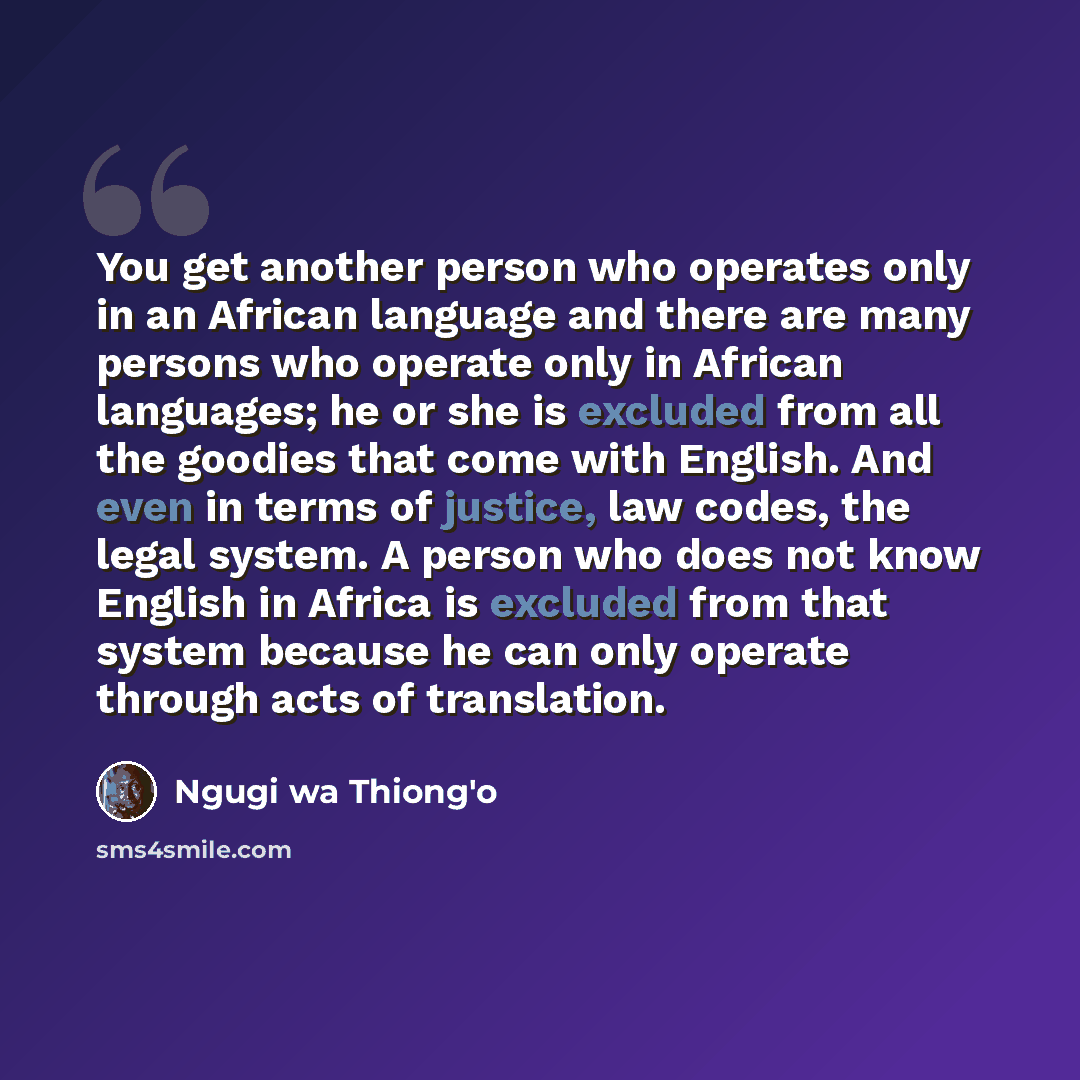 “You get another person who operates only in an African language and there are many persons who operate only in African languages; he or she is excluded from all the goodies that come with English. And even in terms of justice, law codes, the legal system. A person who does not know English in…” quote by Ngugi wa Thiong'o