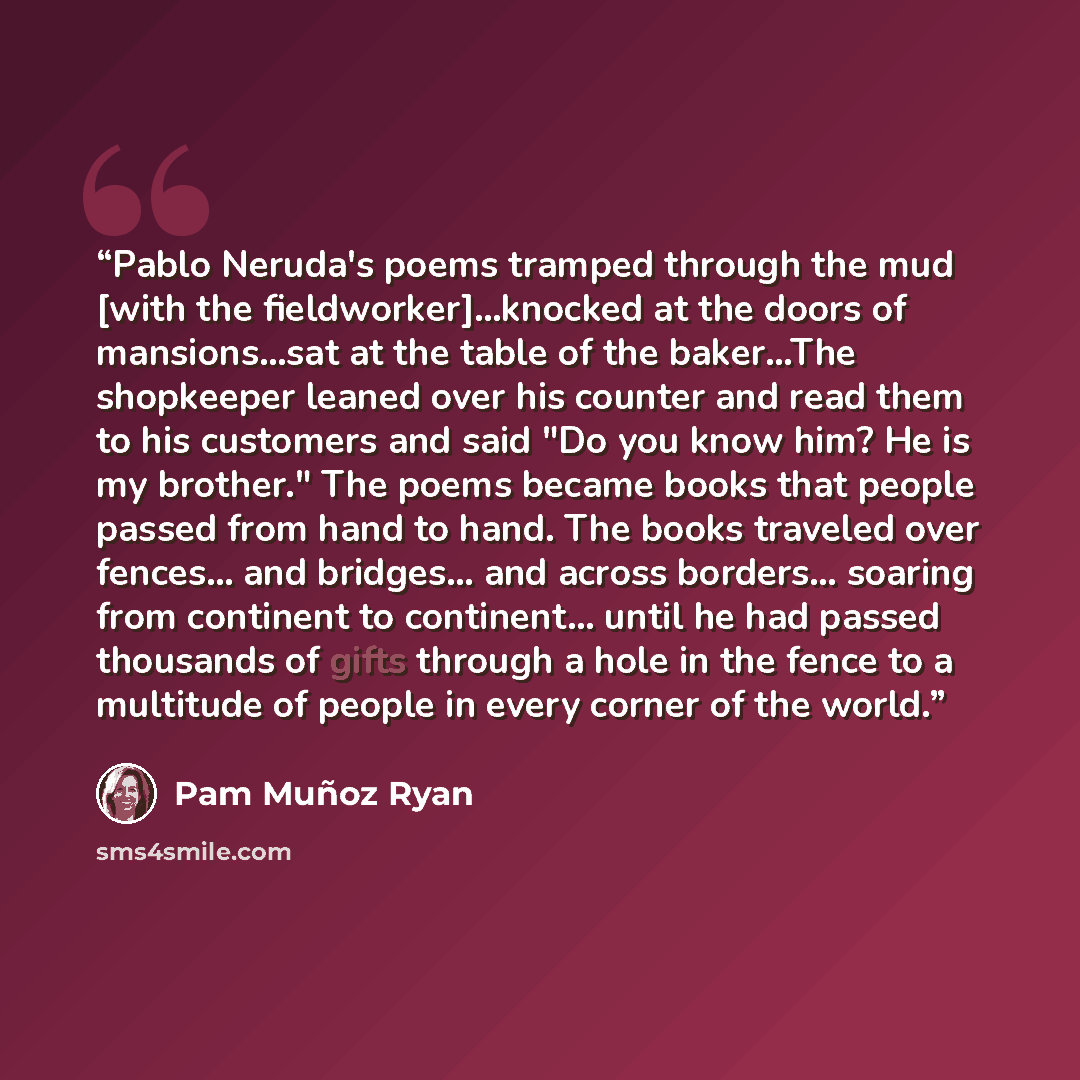 “Pablo Neruda's poems tramped through the mud [with the fieldworker]...knocked at the doors of mansions...sat at the table of the baker...The shopkeeper leaned over his counter and read them to his customers and said "Do you know him? He is my brother." The poems became books that people passed…” quote by Pam Muñoz Ryan