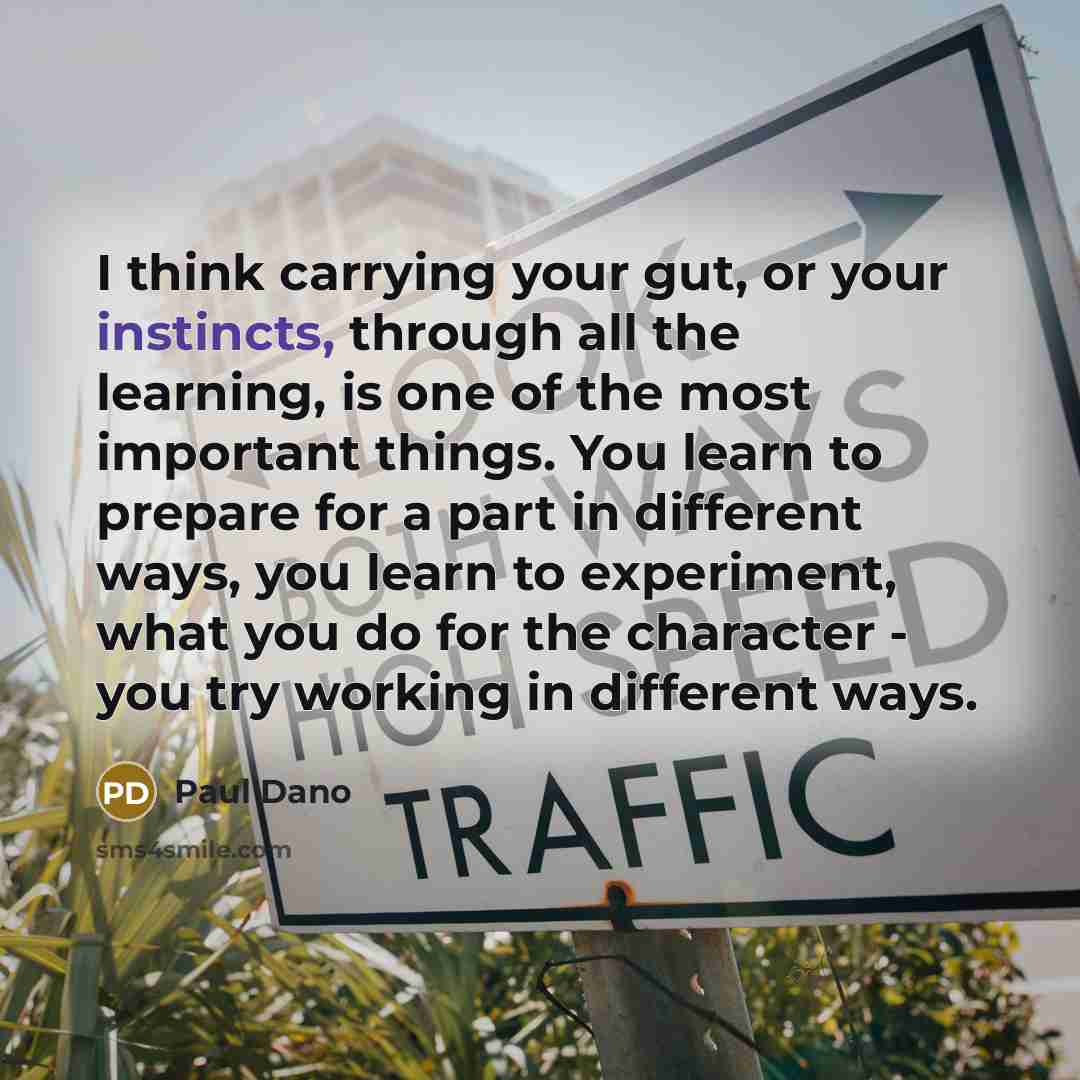 “I think carrying your gut, or your instincts, through all the learning, is one of the most important things. You learn to prepare for a part in different ways, you learn to experiment, what you do for the character - you try working in different ways.” quote by Paul Dano