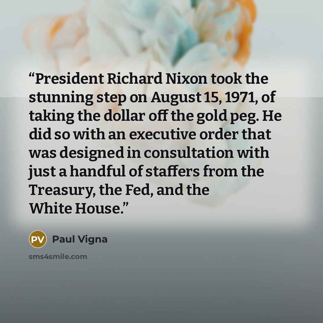 “President Richard Nixon took the stunning step on August 15, 1971, of taking the dollar off the gold peg. He did so with an executive order that was designed in consultation with just a handful of staffers from the Treasury, the Fed, and the White House.” quote by Paul Vigna