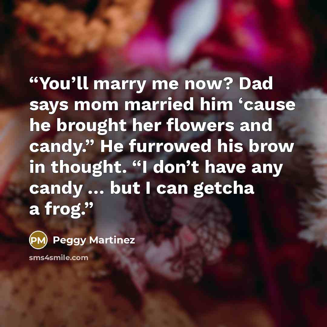 “You’ll marry me now? Dad says mom married him ‘cause he brought her flowers and candy.” He furrowed his brow in thought. “I don’t have any candy … but I can getcha a frog.” quote by Peggy Martinez