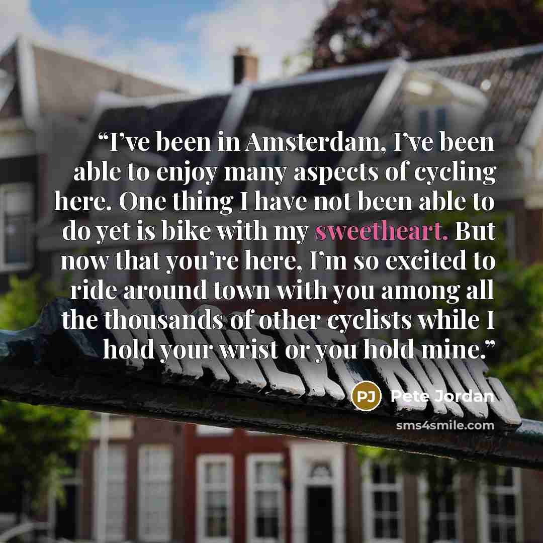 “I’ve been in Amsterdam, I’ve been able to enjoy many aspects of cycling here. One thing I have not been able to do yet is bike with my sweetheart. But now that you’re here, I’m so excited to ride around town with you among all the thousands of other cyclists while I hold your wrist or you hold mine.” quote by Pete Jordan