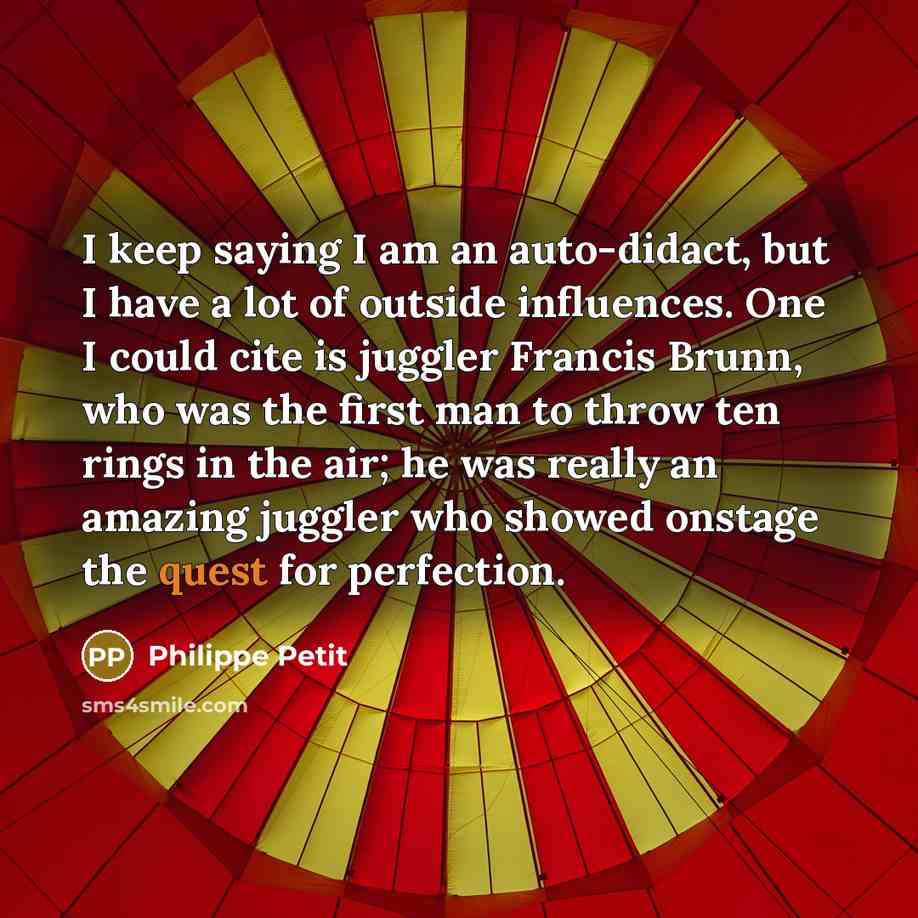 “I keep saying I am an auto-didact, but I have a lot of outside influences. One I could cite is juggler Francis Brunn, who was the first man to throw ten rings in the air; he was really an amazing juggler who showed onstage the quest for perfection.” quote by Philippe Petit