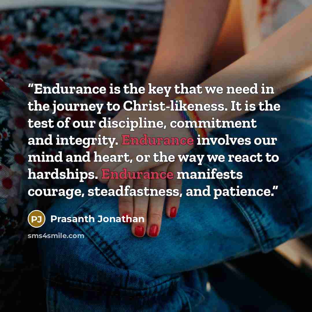 “Endurance is the key that we need in the journey to Christ-likeness. It is the test of our discipline, commitment and integrity. Endurance involves our mind and heart, or the way we react to hardships. Endurance manifests courage, steadfastness, and patience.” quote by Prasanth Jonathan