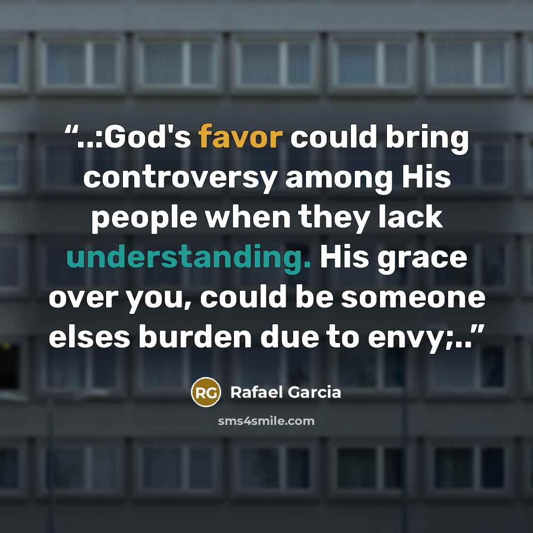 “..:God's favor could bring controversy among His people when they lack understanding. His grace over you, could be someone elses burden due to envy;..” quote by Rafael Garcia