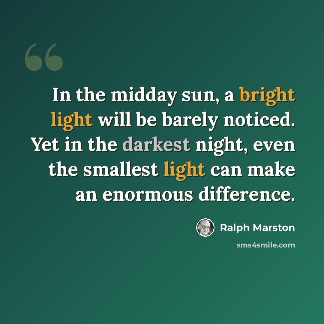 “In the midday sun, a bright light will be barely noticed. Yet in the darkest night, even the smallest light can make an enormous difference.” quote by Ralph Marston