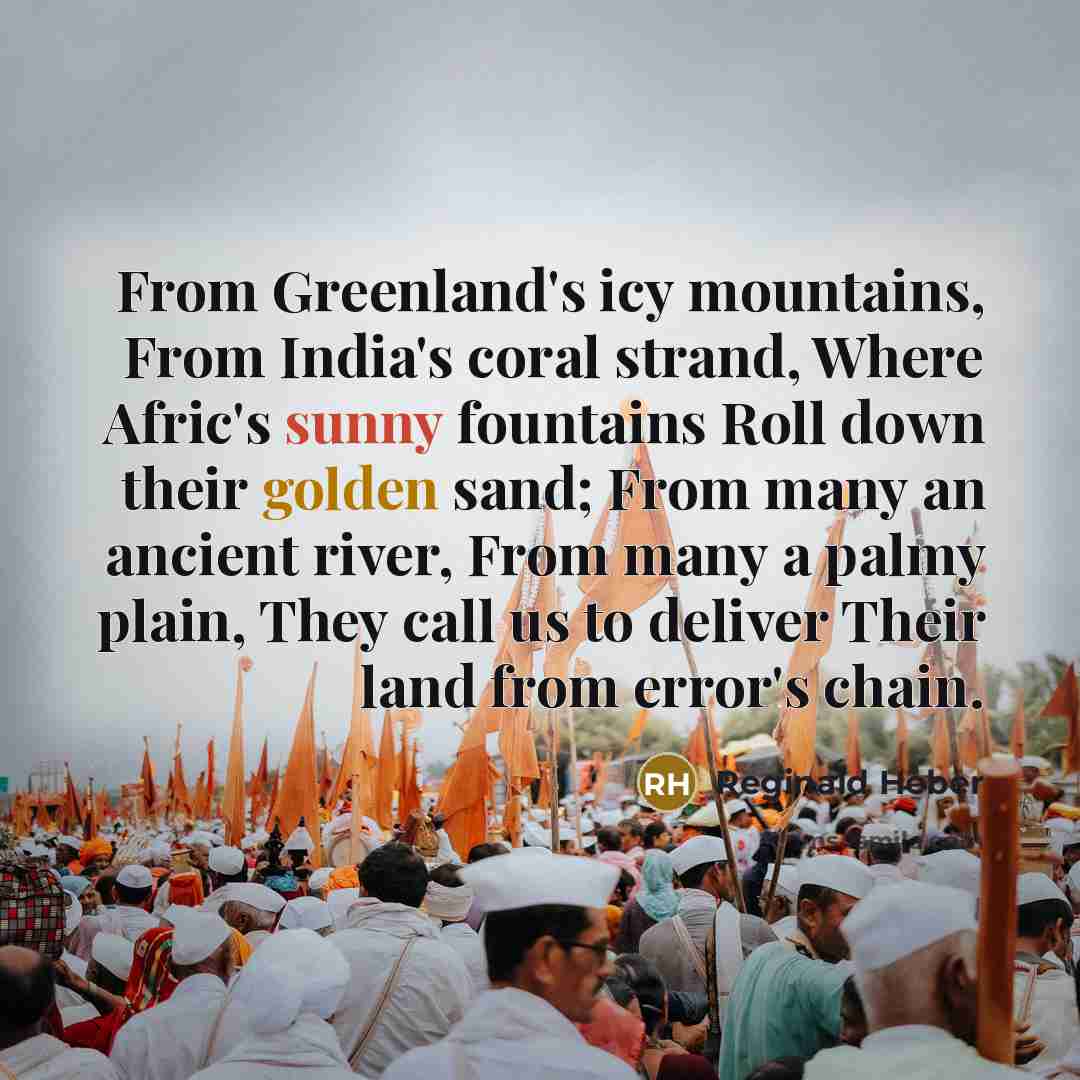 “From Greenland's icy mountains, From India's coral strand, Where Afric's sunny fountains Roll down their golden sand; From many an ancient river, From many a palmy plain, They call us to deliver Their land from error's chain.” quote by Reginald Heber