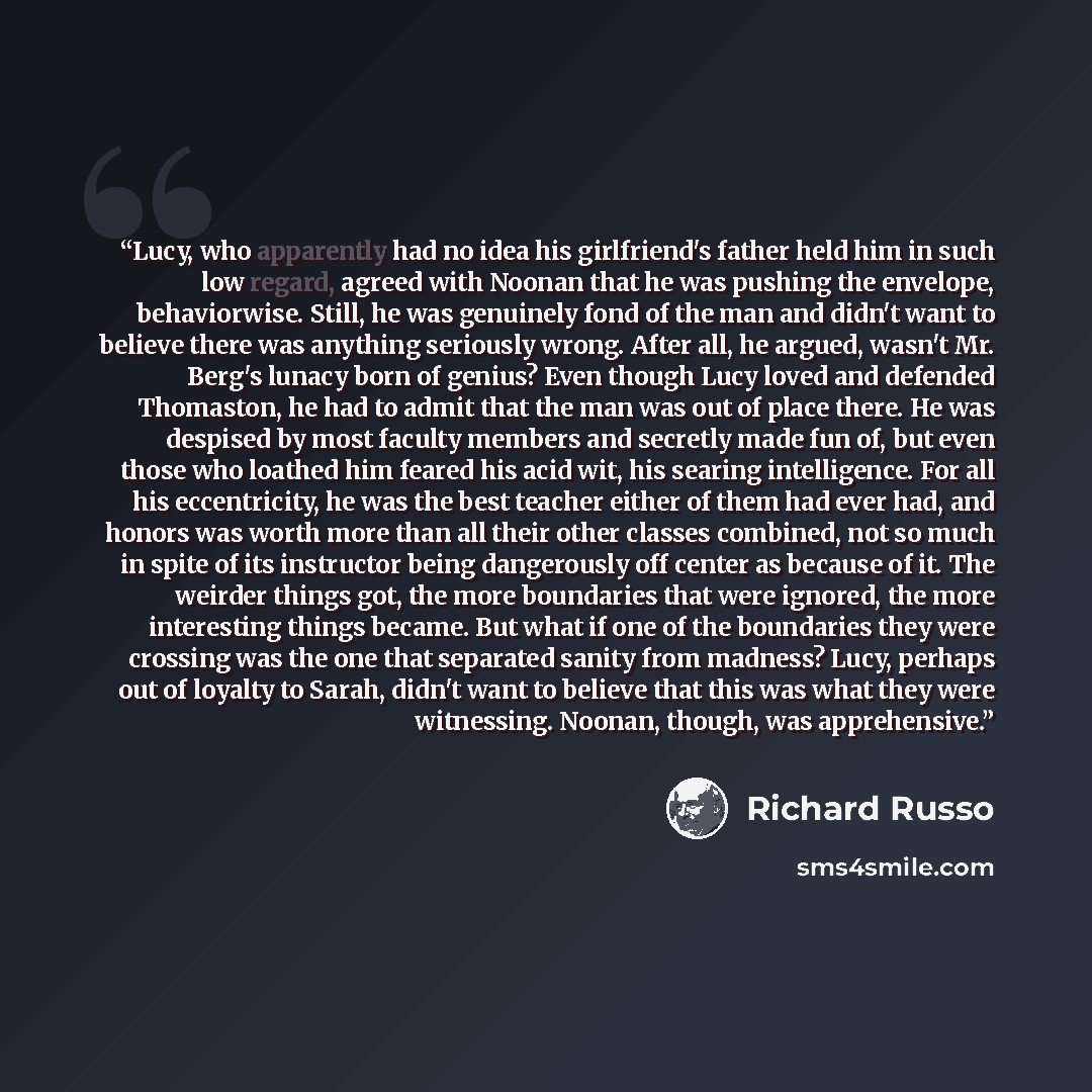 “Lucy, who apparently had no idea his girlfriend's father held him in such low regard, agreed with Noonan that he was pushing the envelope, behaviorwise. Still, he was genuinely fond of the man and didn't want to believe there was anything seriously wrong. After all, he argued, wasn't Mr. Berg's…” quote by Richard Russo
