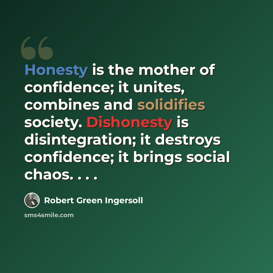 “Honesty is the mother of confidence; it unites, combines and solidifies society. Dishonesty is disintegration; it destroys confidence; it brings social chaos. . . .” quote by Robert Green Ingersoll