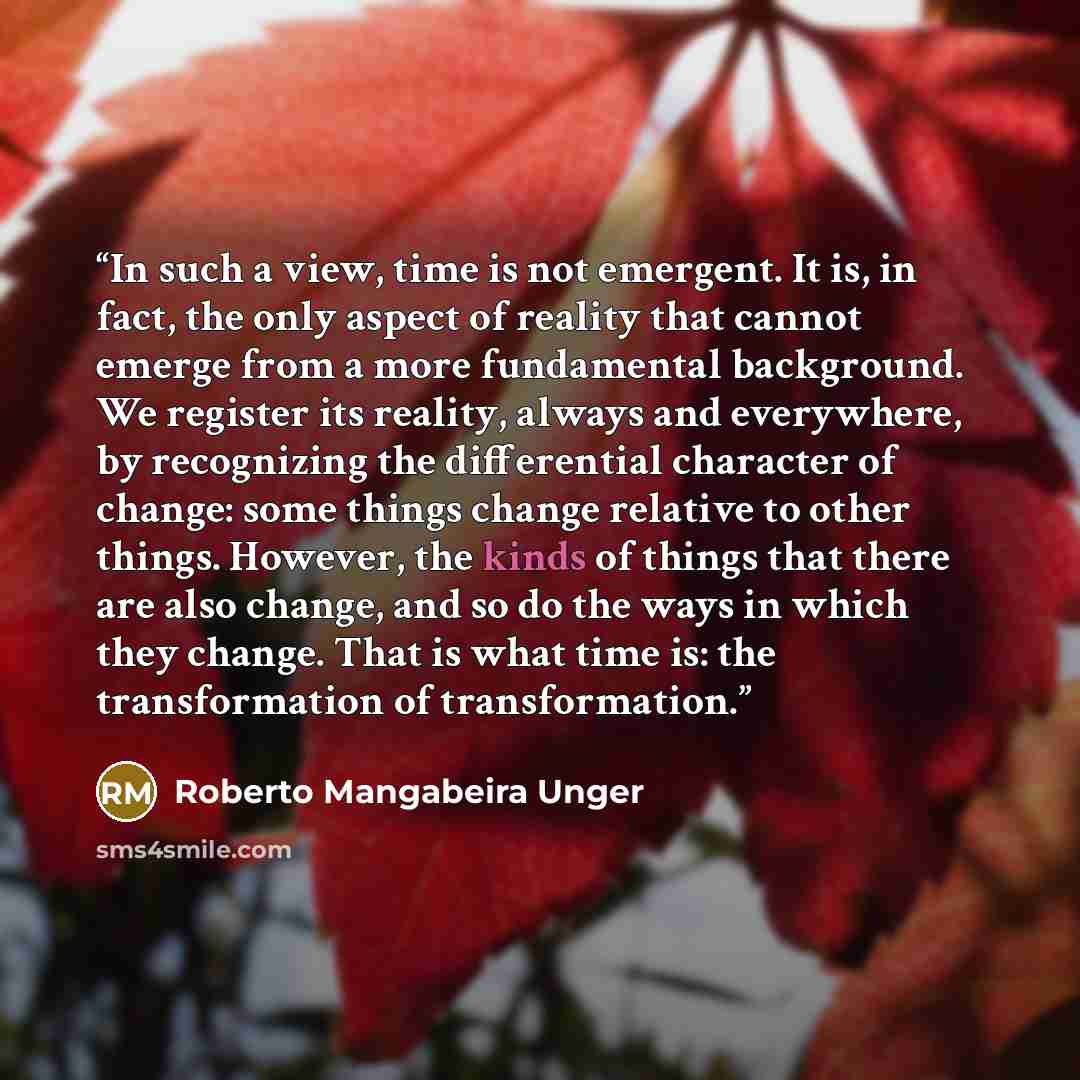 “In such a view, time is not emergent. It is, in fact, the only aspect of reality that cannot emerge from a more fundamental background. We register its reality, always and everywhere, by recognizing the differential character of change: some things change relative to other things. However, the…” quote by Roberto Mangabeira Unger